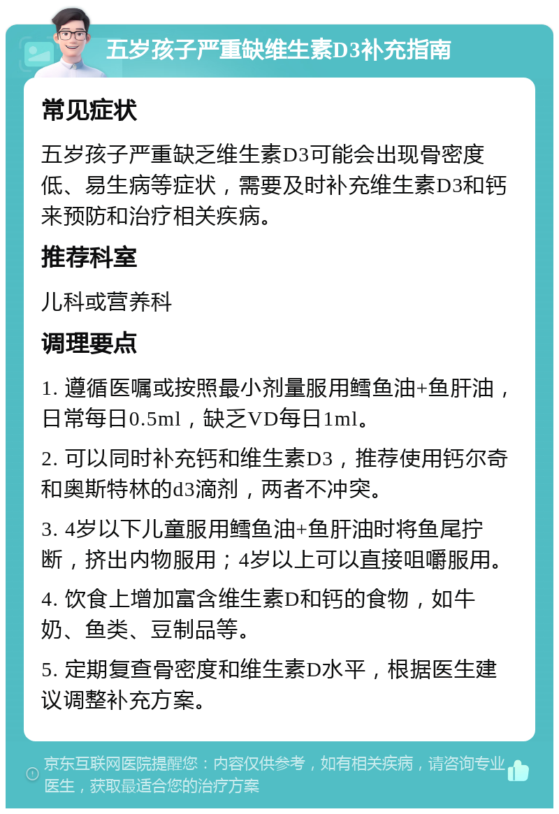 五岁孩子严重缺维生素D3补充指南 常见症状 五岁孩子严重缺乏维生素D3可能会出现骨密度低、易生病等症状，需要及时补充维生素D3和钙来预防和治疗相关疾病。 推荐科室 儿科或营养科 调理要点 1. 遵循医嘱或按照最小剂量服用鳕鱼油+鱼肝油，日常每日0.5ml，缺乏VD每日1ml。 2. 可以同时补充钙和维生素D3，推荐使用钙尔奇和奥斯特林的d3滴剂，两者不冲突。 3. 4岁以下儿童服用鳕鱼油+鱼肝油时将鱼尾拧断，挤出内物服用；4岁以上可以直接咀嚼服用。 4. 饮食上增加富含维生素D和钙的食物，如牛奶、鱼类、豆制品等。 5. 定期复查骨密度和维生素D水平，根据医生建议调整补充方案。