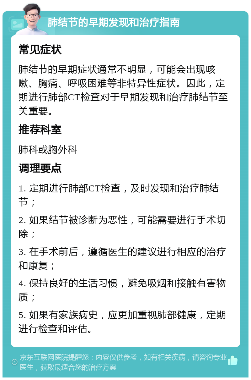 肺结节的早期发现和治疗指南 常见症状 肺结节的早期症状通常不明显，可能会出现咳嗽、胸痛、呼吸困难等非特异性症状。因此，定期进行肺部CT检查对于早期发现和治疗肺结节至关重要。 推荐科室 肺科或胸外科 调理要点 1. 定期进行肺部CT检查，及时发现和治疗肺结节； 2. 如果结节被诊断为恶性，可能需要进行手术切除； 3. 在手术前后，遵循医生的建议进行相应的治疗和康复； 4. 保持良好的生活习惯，避免吸烟和接触有害物质； 5. 如果有家族病史，应更加重视肺部健康，定期进行检查和评估。