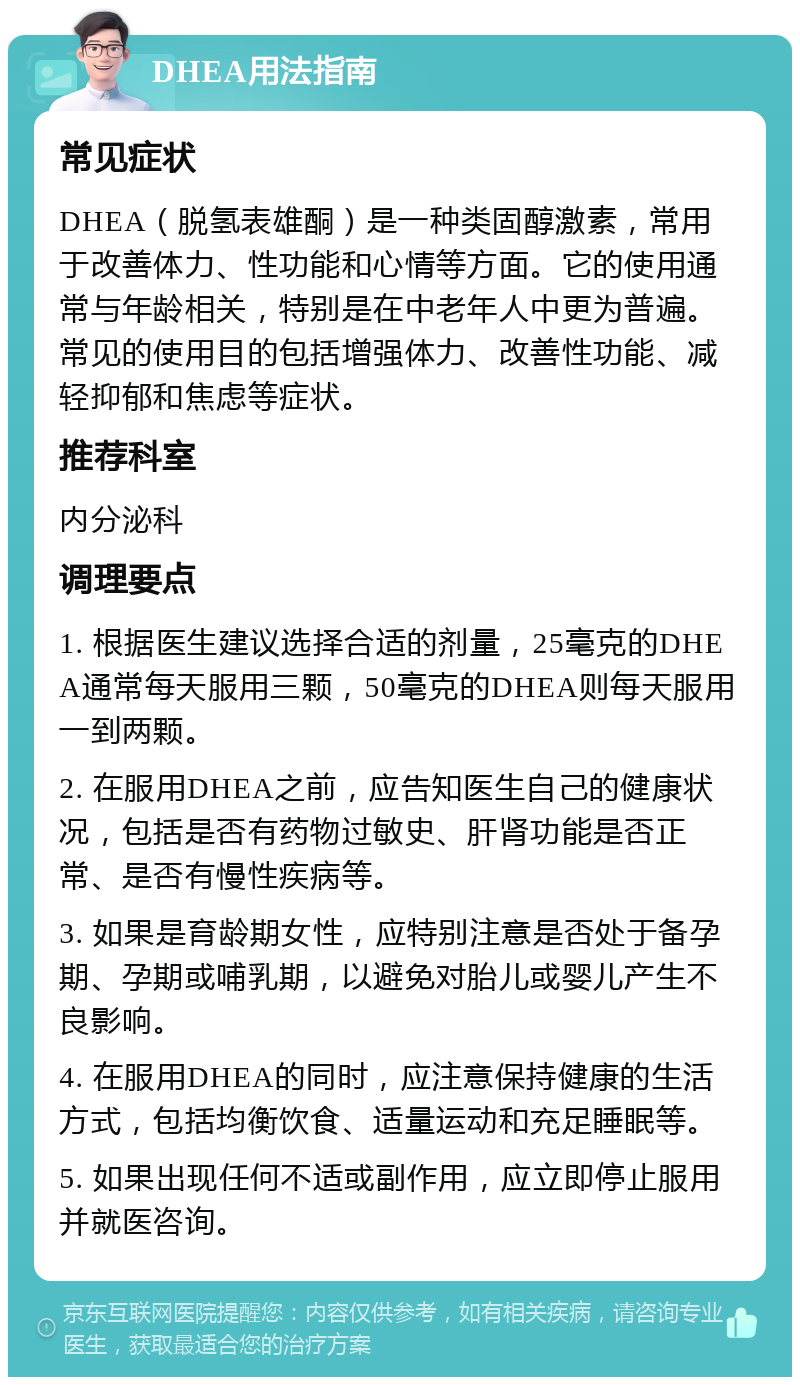 DHEA用法指南 常见症状 DHEA（脱氢表雄酮）是一种类固醇激素，常用于改善体力、性功能和心情等方面。它的使用通常与年龄相关，特别是在中老年人中更为普遍。常见的使用目的包括增强体力、改善性功能、减轻抑郁和焦虑等症状。 推荐科室 内分泌科 调理要点 1. 根据医生建议选择合适的剂量，25毫克的DHEA通常每天服用三颗，50毫克的DHEA则每天服用一到两颗。 2. 在服用DHEA之前，应告知医生自己的健康状况，包括是否有药物过敏史、肝肾功能是否正常、是否有慢性疾病等。 3. 如果是育龄期女性，应特别注意是否处于备孕期、孕期或哺乳期，以避免对胎儿或婴儿产生不良影响。 4. 在服用DHEA的同时，应注意保持健康的生活方式，包括均衡饮食、适量运动和充足睡眠等。 5. 如果出现任何不适或副作用，应立即停止服用并就医咨询。