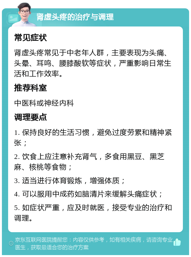 肾虚头疼的治疗与调理 常见症状 肾虚头疼常见于中老年人群，主要表现为头痛、头晕、耳鸣、腰膝酸软等症状，严重影响日常生活和工作效率。 推荐科室 中医科或神经内科 调理要点 1. 保持良好的生活习惯，避免过度劳累和精神紧张； 2. 饮食上应注意补充肾气，多食用黑豆、黑芝麻、核桃等食物； 3. 适当进行体育锻炼，增强体质； 4. 可以服用中成药如脑清片来缓解头痛症状； 5. 如症状严重，应及时就医，接受专业的治疗和调理。