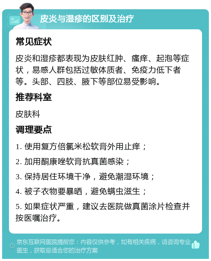 皮炎与湿疹的区别及治疗 常见症状 皮炎和湿疹都表现为皮肤红肿、瘙痒、起泡等症状，易感人群包括过敏体质者、免疫力低下者等。头部、四肢、腋下等部位易受影响。 推荐科室 皮肤科 调理要点 1. 使用复方倍氯米松软膏外用止痒； 2. 加用酮康唑软膏抗真菌感染； 3. 保持居住环境干净，避免潮湿环境； 4. 被子衣物要暴晒，避免螨虫滋生； 5. 如果症状严重，建议去医院做真菌涂片检查并按医嘱治疗。