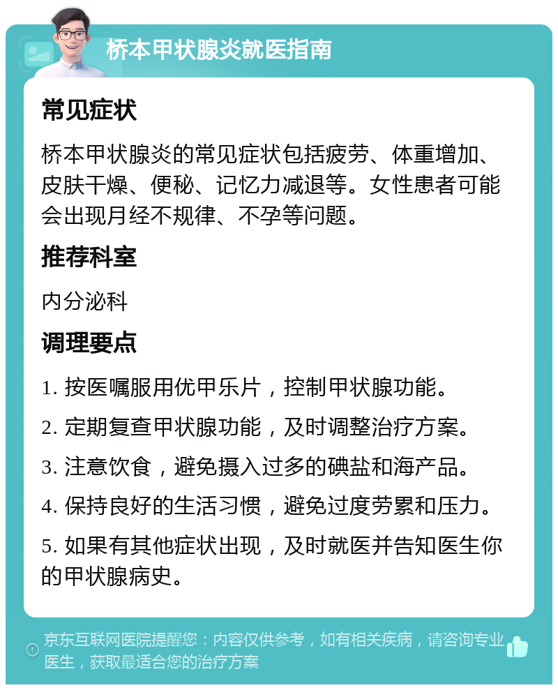 桥本甲状腺炎就医指南 常见症状 桥本甲状腺炎的常见症状包括疲劳、体重增加、皮肤干燥、便秘、记忆力减退等。女性患者可能会出现月经不规律、不孕等问题。 推荐科室 内分泌科 调理要点 1. 按医嘱服用优甲乐片，控制甲状腺功能。 2. 定期复查甲状腺功能，及时调整治疗方案。 3. 注意饮食，避免摄入过多的碘盐和海产品。 4. 保持良好的生活习惯，避免过度劳累和压力。 5. 如果有其他症状出现，及时就医并告知医生你的甲状腺病史。