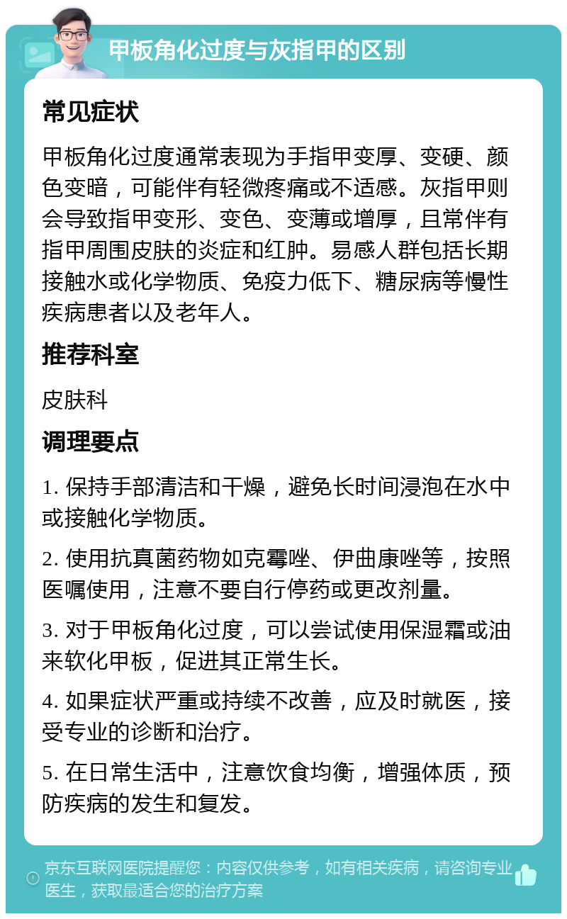 甲板角化过度与灰指甲的区别 常见症状 甲板角化过度通常表现为手指甲变厚、变硬、颜色变暗，可能伴有轻微疼痛或不适感。灰指甲则会导致指甲变形、变色、变薄或增厚，且常伴有指甲周围皮肤的炎症和红肿。易感人群包括长期接触水或化学物质、免疫力低下、糖尿病等慢性疾病患者以及老年人。 推荐科室 皮肤科 调理要点 1. 保持手部清洁和干燥，避免长时间浸泡在水中或接触化学物质。 2. 使用抗真菌药物如克霉唑、伊曲康唑等，按照医嘱使用，注意不要自行停药或更改剂量。 3. 对于甲板角化过度，可以尝试使用保湿霜或油来软化甲板，促进其正常生长。 4. 如果症状严重或持续不改善，应及时就医，接受专业的诊断和治疗。 5. 在日常生活中，注意饮食均衡，增强体质，预防疾病的发生和复发。