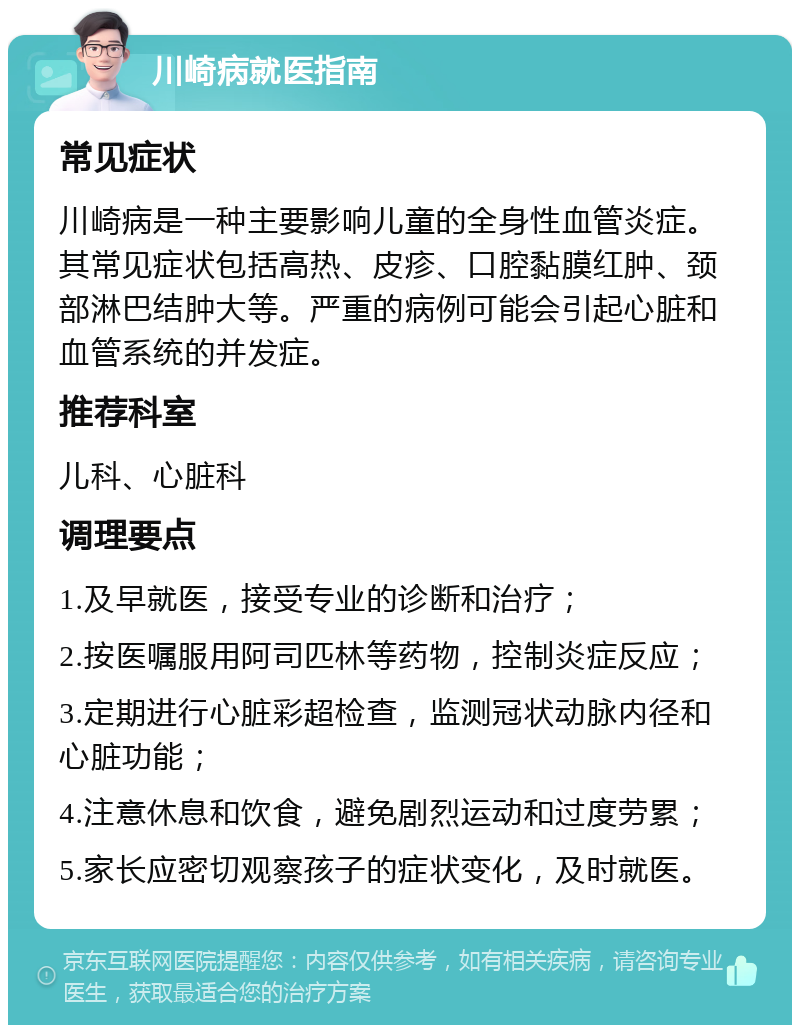 川崎病就医指南 常见症状 川崎病是一种主要影响儿童的全身性血管炎症。其常见症状包括高热、皮疹、口腔黏膜红肿、颈部淋巴结肿大等。严重的病例可能会引起心脏和血管系统的并发症。 推荐科室 儿科、心脏科 调理要点 1.及早就医，接受专业的诊断和治疗； 2.按医嘱服用阿司匹林等药物，控制炎症反应； 3.定期进行心脏彩超检查，监测冠状动脉内径和心脏功能； 4.注意休息和饮食，避免剧烈运动和过度劳累； 5.家长应密切观察孩子的症状变化，及时就医。