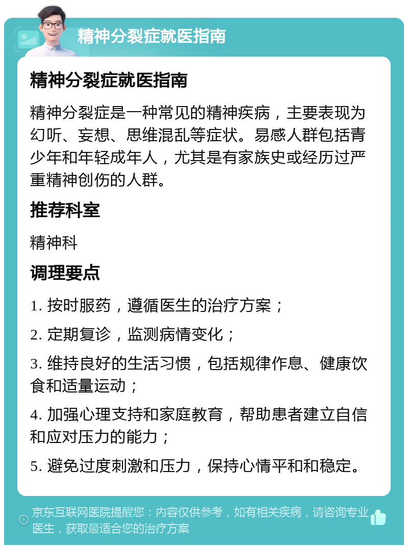 精神分裂症就医指南 精神分裂症就医指南 精神分裂症是一种常见的精神疾病，主要表现为幻听、妄想、思维混乱等症状。易感人群包括青少年和年轻成年人，尤其是有家族史或经历过严重精神创伤的人群。 推荐科室 精神科 调理要点 1. 按时服药，遵循医生的治疗方案； 2. 定期复诊，监测病情变化； 3. 维持良好的生活习惯，包括规律作息、健康饮食和适量运动； 4. 加强心理支持和家庭教育，帮助患者建立自信和应对压力的能力； 5. 避免过度刺激和压力，保持心情平和和稳定。