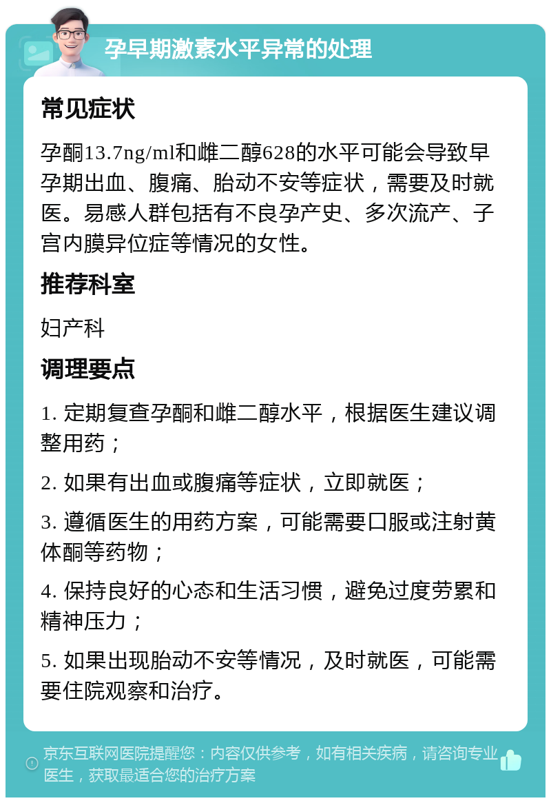 孕早期激素水平异常的处理 常见症状 孕酮13.7ng/ml和雌二醇628的水平可能会导致早孕期出血、腹痛、胎动不安等症状，需要及时就医。易感人群包括有不良孕产史、多次流产、子宫内膜异位症等情况的女性。 推荐科室 妇产科 调理要点 1. 定期复查孕酮和雌二醇水平，根据医生建议调整用药； 2. 如果有出血或腹痛等症状，立即就医； 3. 遵循医生的用药方案，可能需要口服或注射黄体酮等药物； 4. 保持良好的心态和生活习惯，避免过度劳累和精神压力； 5. 如果出现胎动不安等情况，及时就医，可能需要住院观察和治疗。