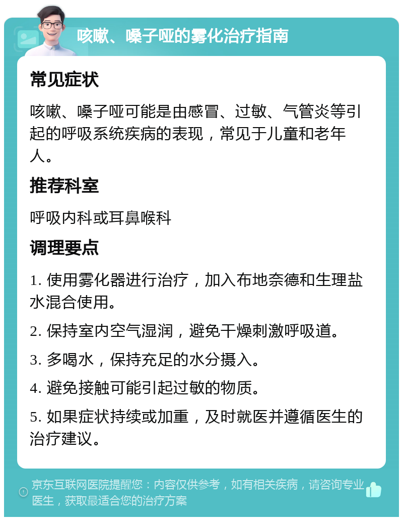 咳嗽、嗓子哑的雾化治疗指南 常见症状 咳嗽、嗓子哑可能是由感冒、过敏、气管炎等引起的呼吸系统疾病的表现，常见于儿童和老年人。 推荐科室 呼吸内科或耳鼻喉科 调理要点 1. 使用雾化器进行治疗，加入布地奈德和生理盐水混合使用。 2. 保持室内空气湿润，避免干燥刺激呼吸道。 3. 多喝水，保持充足的水分摄入。 4. 避免接触可能引起过敏的物质。 5. 如果症状持续或加重，及时就医并遵循医生的治疗建议。