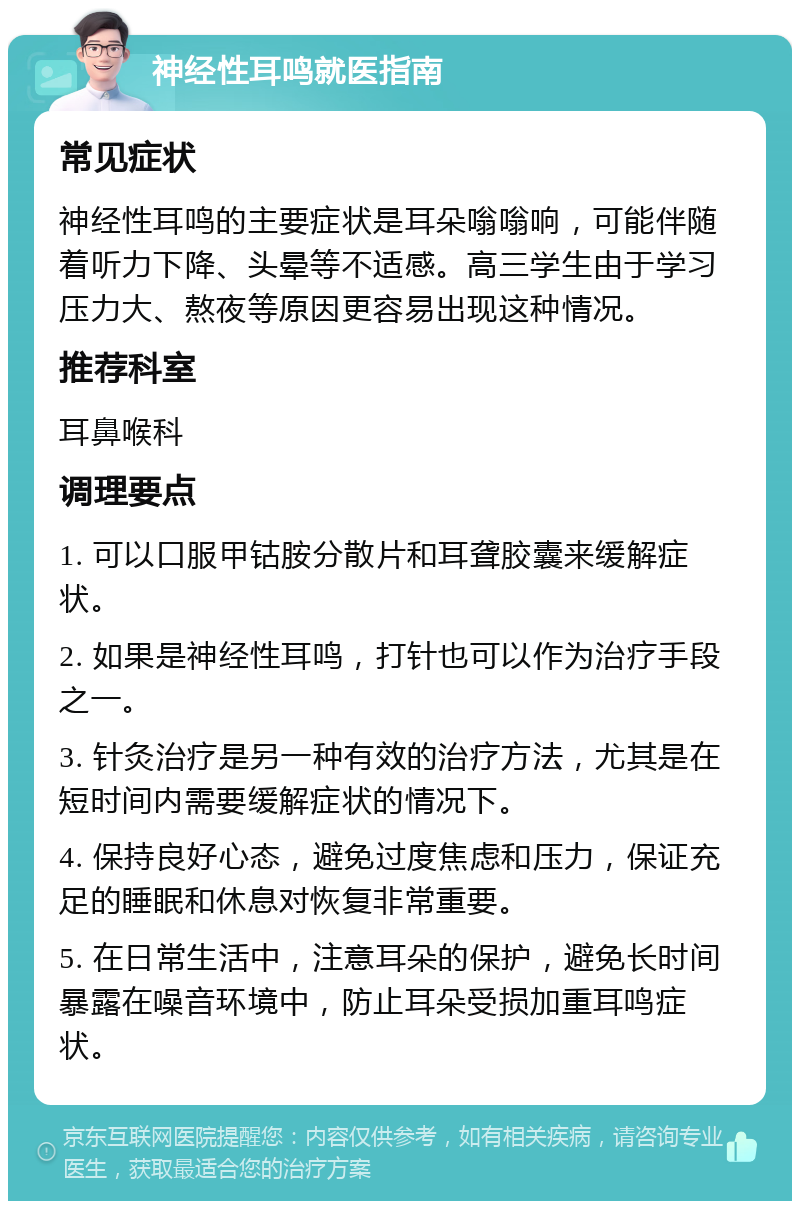 神经性耳鸣就医指南 常见症状 神经性耳鸣的主要症状是耳朵嗡嗡响，可能伴随着听力下降、头晕等不适感。高三学生由于学习压力大、熬夜等原因更容易出现这种情况。 推荐科室 耳鼻喉科 调理要点 1. 可以口服甲钴胺分散片和耳聋胶囊来缓解症状。 2. 如果是神经性耳鸣，打针也可以作为治疗手段之一。 3. 针灸治疗是另一种有效的治疗方法，尤其是在短时间内需要缓解症状的情况下。 4. 保持良好心态，避免过度焦虑和压力，保证充足的睡眠和休息对恢复非常重要。 5. 在日常生活中，注意耳朵的保护，避免长时间暴露在噪音环境中，防止耳朵受损加重耳鸣症状。