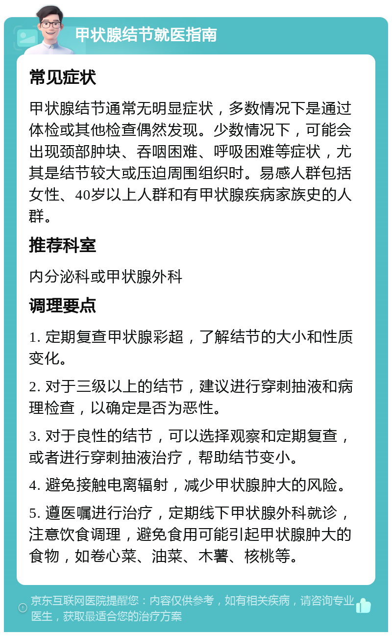 甲状腺结节就医指南 常见症状 甲状腺结节通常无明显症状，多数情况下是通过体检或其他检查偶然发现。少数情况下，可能会出现颈部肿块、吞咽困难、呼吸困难等症状，尤其是结节较大或压迫周围组织时。易感人群包括女性、40岁以上人群和有甲状腺疾病家族史的人群。 推荐科室 内分泌科或甲状腺外科 调理要点 1. 定期复查甲状腺彩超，了解结节的大小和性质变化。 2. 对于三级以上的结节，建议进行穿刺抽液和病理检查，以确定是否为恶性。 3. 对于良性的结节，可以选择观察和定期复查，或者进行穿刺抽液治疗，帮助结节变小。 4. 避免接触电离辐射，减少甲状腺肿大的风险。 5. 遵医嘱进行治疗，定期线下甲状腺外科就诊，注意饮食调理，避免食用可能引起甲状腺肿大的食物，如卷心菜、油菜、木薯、核桃等。