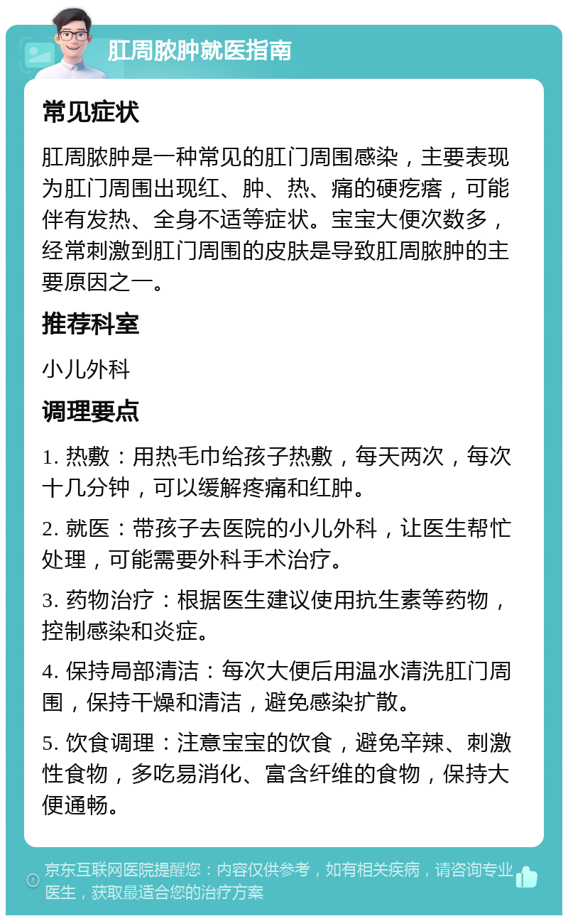 肛周脓肿就医指南 常见症状 肛周脓肿是一种常见的肛门周围感染，主要表现为肛门周围出现红、肿、热、痛的硬疙瘩，可能伴有发热、全身不适等症状。宝宝大便次数多，经常刺激到肛门周围的皮肤是导致肛周脓肿的主要原因之一。 推荐科室 小儿外科 调理要点 1. 热敷：用热毛巾给孩子热敷，每天两次，每次十几分钟，可以缓解疼痛和红肿。 2. 就医：带孩子去医院的小儿外科，让医生帮忙处理，可能需要外科手术治疗。 3. 药物治疗：根据医生建议使用抗生素等药物，控制感染和炎症。 4. 保持局部清洁：每次大便后用温水清洗肛门周围，保持干燥和清洁，避免感染扩散。 5. 饮食调理：注意宝宝的饮食，避免辛辣、刺激性食物，多吃易消化、富含纤维的食物，保持大便通畅。