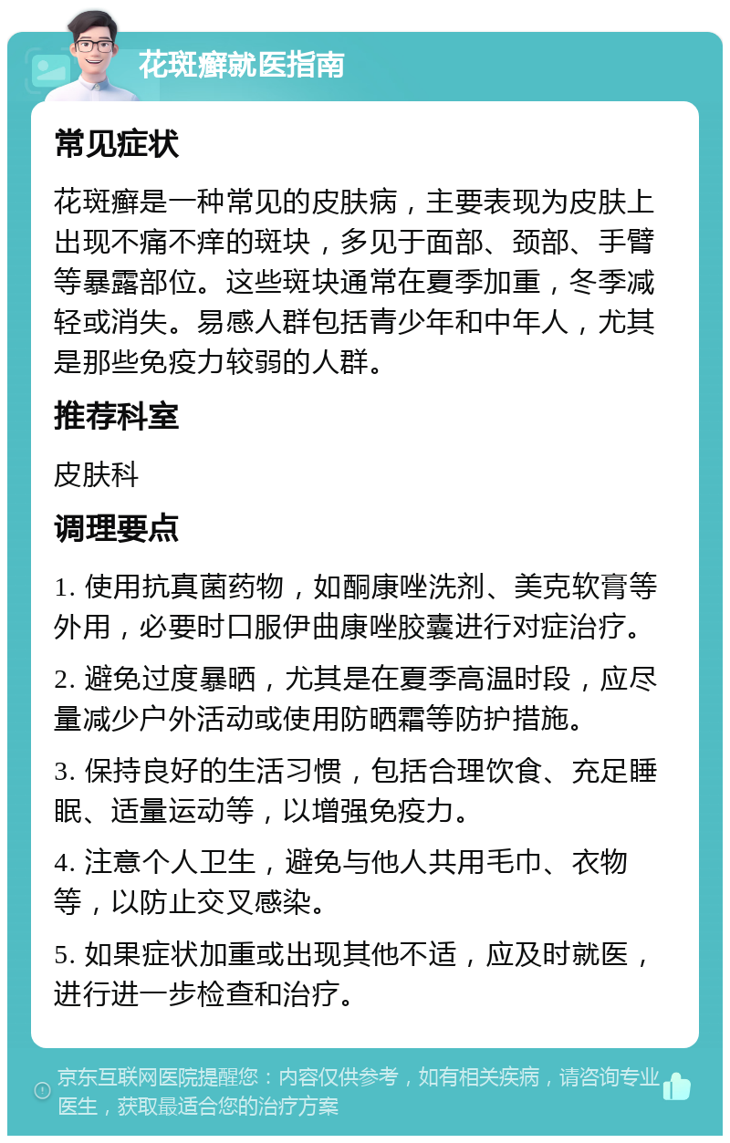 花斑癣就医指南 常见症状 花斑癣是一种常见的皮肤病，主要表现为皮肤上出现不痛不痒的斑块，多见于面部、颈部、手臂等暴露部位。这些斑块通常在夏季加重，冬季减轻或消失。易感人群包括青少年和中年人，尤其是那些免疫力较弱的人群。 推荐科室 皮肤科 调理要点 1. 使用抗真菌药物，如酮康唑洗剂、美克软膏等外用，必要时口服伊曲康唑胶囊进行对症治疗。 2. 避免过度暴晒，尤其是在夏季高温时段，应尽量减少户外活动或使用防晒霜等防护措施。 3. 保持良好的生活习惯，包括合理饮食、充足睡眠、适量运动等，以增强免疫力。 4. 注意个人卫生，避免与他人共用毛巾、衣物等，以防止交叉感染。 5. 如果症状加重或出现其他不适，应及时就医，进行进一步检查和治疗。