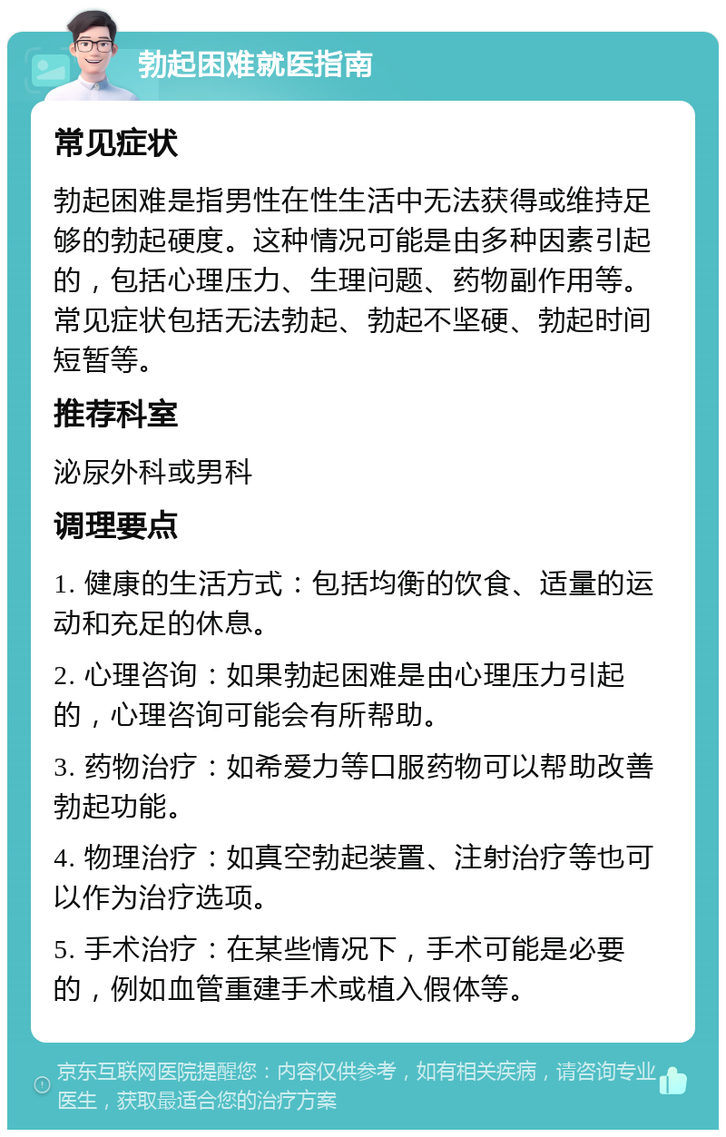 勃起困难就医指南 常见症状 勃起困难是指男性在性生活中无法获得或维持足够的勃起硬度。这种情况可能是由多种因素引起的，包括心理压力、生理问题、药物副作用等。常见症状包括无法勃起、勃起不坚硬、勃起时间短暂等。 推荐科室 泌尿外科或男科 调理要点 1. 健康的生活方式：包括均衡的饮食、适量的运动和充足的休息。 2. 心理咨询：如果勃起困难是由心理压力引起的，心理咨询可能会有所帮助。 3. 药物治疗：如希爱力等口服药物可以帮助改善勃起功能。 4. 物理治疗：如真空勃起装置、注射治疗等也可以作为治疗选项。 5. 手术治疗：在某些情况下，手术可能是必要的，例如血管重建手术或植入假体等。