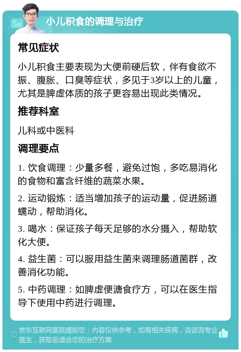 小儿积食的调理与治疗 常见症状 小儿积食主要表现为大便前硬后软，伴有食欲不振、腹胀、口臭等症状，多见于3岁以上的儿童，尤其是脾虚体质的孩子更容易出现此类情况。 推荐科室 儿科或中医科 调理要点 1. 饮食调理：少量多餐，避免过饱，多吃易消化的食物和富含纤维的蔬菜水果。 2. 运动锻炼：适当增加孩子的运动量，促进肠道蠕动，帮助消化。 3. 喝水：保证孩子每天足够的水分摄入，帮助软化大便。 4. 益生菌：可以服用益生菌来调理肠道菌群，改善消化功能。 5. 中药调理：如脾虚便溏食疗方，可以在医生指导下使用中药进行调理。