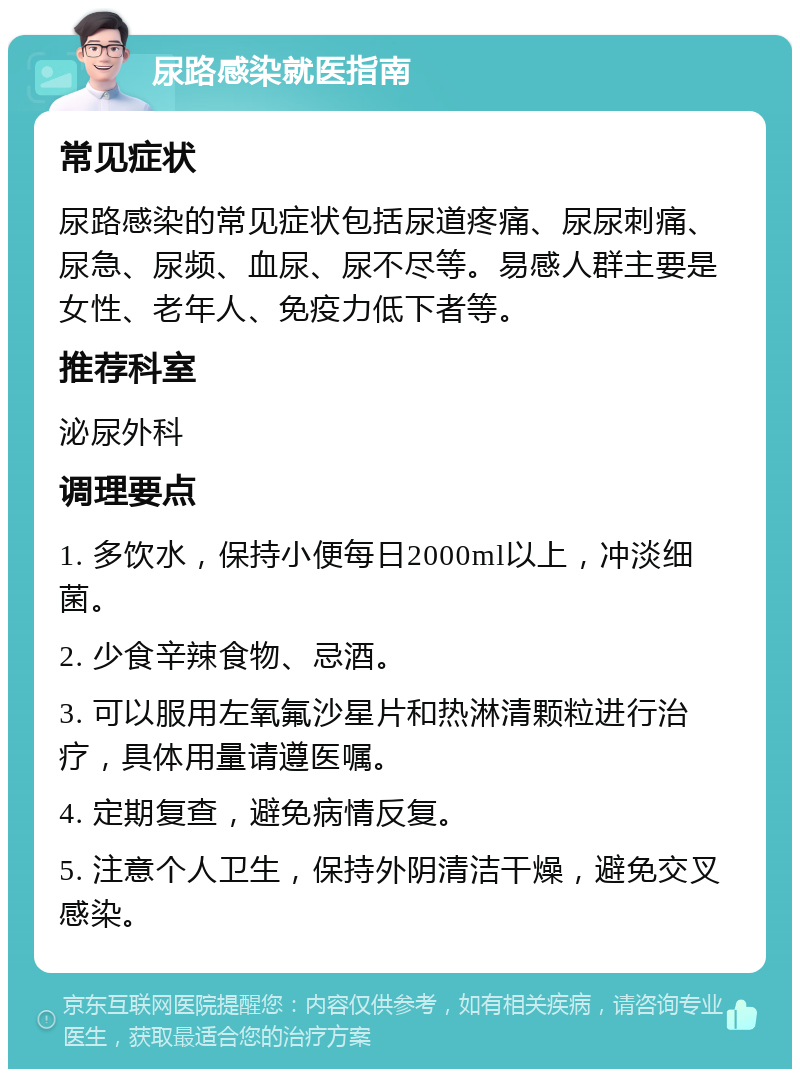 尿路感染就医指南 常见症状 尿路感染的常见症状包括尿道疼痛、尿尿刺痛、尿急、尿频、血尿、尿不尽等。易感人群主要是女性、老年人、免疫力低下者等。 推荐科室 泌尿外科 调理要点 1. 多饮水，保持小便每日2000ml以上，冲淡细菌。 2. 少食辛辣食物、忌酒。 3. 可以服用左氧氟沙星片和热淋清颗粒进行治疗，具体用量请遵医嘱。 4. 定期复查，避免病情反复。 5. 注意个人卫生，保持外阴清洁干燥，避免交叉感染。