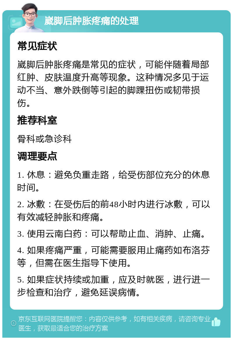 崴脚后肿胀疼痛的处理 常见症状 崴脚后肿胀疼痛是常见的症状，可能伴随着局部红肿、皮肤温度升高等现象。这种情况多见于运动不当、意外跌倒等引起的脚踝扭伤或韧带损伤。 推荐科室 骨科或急诊科 调理要点 1. 休息：避免负重走路，给受伤部位充分的休息时间。 2. 冰敷：在受伤后的前48小时内进行冰敷，可以有效减轻肿胀和疼痛。 3. 使用云南白药：可以帮助止血、消肿、止痛。 4. 如果疼痛严重，可能需要服用止痛药如布洛芬等，但需在医生指导下使用。 5. 如果症状持续或加重，应及时就医，进行进一步检查和治疗，避免延误病情。