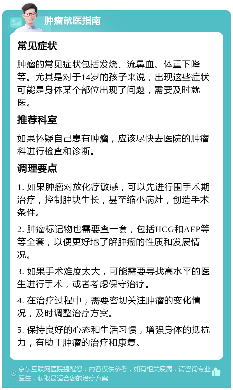 肿瘤就医指南 常见症状 肿瘤的常见症状包括发烧、流鼻血、体重下降等。尤其是对于14岁的孩子来说，出现这些症状可能是身体某个部位出现了问题，需要及时就医。 推荐科室 如果怀疑自己患有肿瘤，应该尽快去医院的肿瘤科进行检查和诊断。 调理要点 1. 如果肿瘤对放化疗敏感，可以先进行围手术期治疗，控制肿块生长，甚至缩小病灶，创造手术条件。 2. 肿瘤标记物也需要查一套，包括HCG和AFP等等全套，以便更好地了解肿瘤的性质和发展情况。 3. 如果手术难度太大，可能需要寻找高水平的医生进行手术，或者考虑保守治疗。 4. 在治疗过程中，需要密切关注肿瘤的变化情况，及时调整治疗方案。 5. 保持良好的心态和生活习惯，增强身体的抵抗力，有助于肿瘤的治疗和康复。