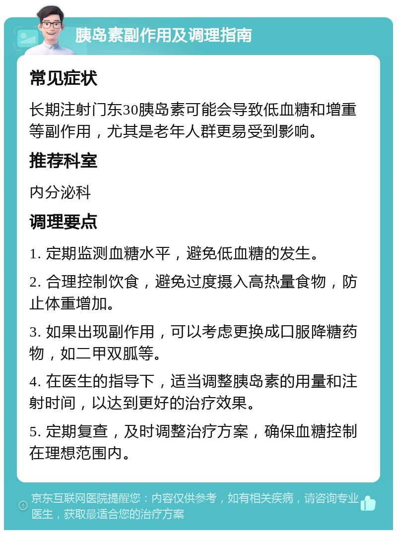 胰岛素副作用及调理指南 常见症状 长期注射门东30胰岛素可能会导致低血糖和增重等副作用，尤其是老年人群更易受到影响。 推荐科室 内分泌科 调理要点 1. 定期监测血糖水平，避免低血糖的发生。 2. 合理控制饮食，避免过度摄入高热量食物，防止体重增加。 3. 如果出现副作用，可以考虑更换成口服降糖药物，如二甲双胍等。 4. 在医生的指导下，适当调整胰岛素的用量和注射时间，以达到更好的治疗效果。 5. 定期复查，及时调整治疗方案，确保血糖控制在理想范围内。