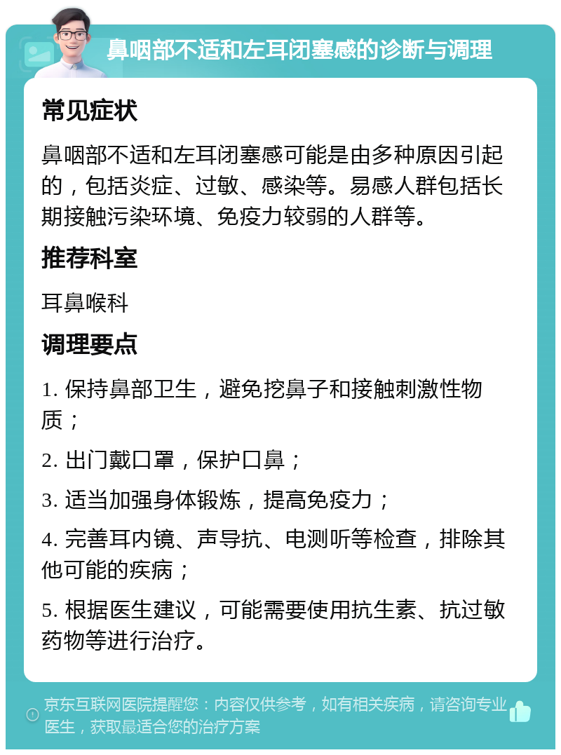 鼻咽部不适和左耳闭塞感的诊断与调理 常见症状 鼻咽部不适和左耳闭塞感可能是由多种原因引起的，包括炎症、过敏、感染等。易感人群包括长期接触污染环境、免疫力较弱的人群等。 推荐科室 耳鼻喉科 调理要点 1. 保持鼻部卫生，避免挖鼻子和接触刺激性物质； 2. 出门戴口罩，保护口鼻； 3. 适当加强身体锻炼，提高免疫力； 4. 完善耳内镜、声导抗、电测听等检查，排除其他可能的疾病； 5. 根据医生建议，可能需要使用抗生素、抗过敏药物等进行治疗。