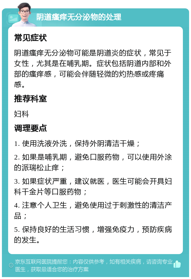 阴道瘙痒无分泌物的处理 常见症状 阴道瘙痒无分泌物可能是阴道炎的症状，常见于女性，尤其是在哺乳期。症状包括阴道内部和外部的瘙痒感，可能会伴随轻微的灼热感或疼痛感。 推荐科室 妇科 调理要点 1. 使用洗液外洗，保持外阴清洁干燥； 2. 如果是哺乳期，避免口服药物，可以使用外涂的派瑞松止痒； 3. 如果症状严重，建议就医，医生可能会开具妇科千金片等口服药物； 4. 注意个人卫生，避免使用过于刺激性的清洁产品； 5. 保持良好的生活习惯，增强免疫力，预防疾病的发生。