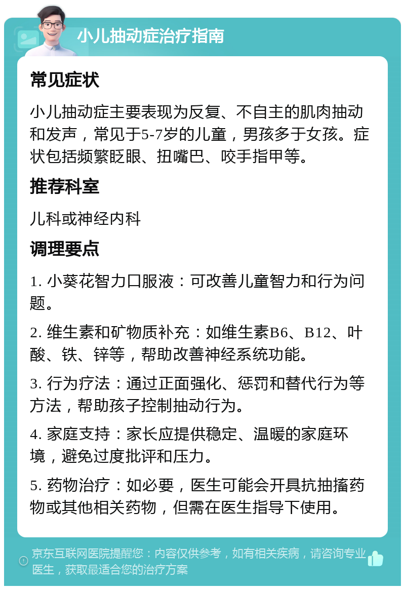 小儿抽动症治疗指南 常见症状 小儿抽动症主要表现为反复、不自主的肌肉抽动和发声，常见于5-7岁的儿童，男孩多于女孩。症状包括频繁眨眼、扭嘴巴、咬手指甲等。 推荐科室 儿科或神经内科 调理要点 1. 小葵花智力口服液：可改善儿童智力和行为问题。 2. 维生素和矿物质补充：如维生素B6、B12、叶酸、铁、锌等，帮助改善神经系统功能。 3. 行为疗法：通过正面强化、惩罚和替代行为等方法，帮助孩子控制抽动行为。 4. 家庭支持：家长应提供稳定、温暖的家庭环境，避免过度批评和压力。 5. 药物治疗：如必要，医生可能会开具抗抽搐药物或其他相关药物，但需在医生指导下使用。