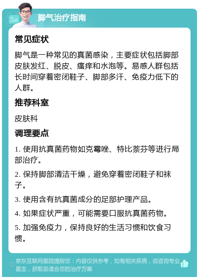 脚气治疗指南 常见症状 脚气是一种常见的真菌感染，主要症状包括脚部皮肤发红、脱皮、瘙痒和水泡等。易感人群包括长时间穿着密闭鞋子、脚部多汗、免疫力低下的人群。 推荐科室 皮肤科 调理要点 1. 使用抗真菌药物如克霉唑、特比萘芬等进行局部治疗。 2. 保持脚部清洁干燥，避免穿着密闭鞋子和袜子。 3. 使用含有抗真菌成分的足部护理产品。 4. 如果症状严重，可能需要口服抗真菌药物。 5. 加强免疫力，保持良好的生活习惯和饮食习惯。