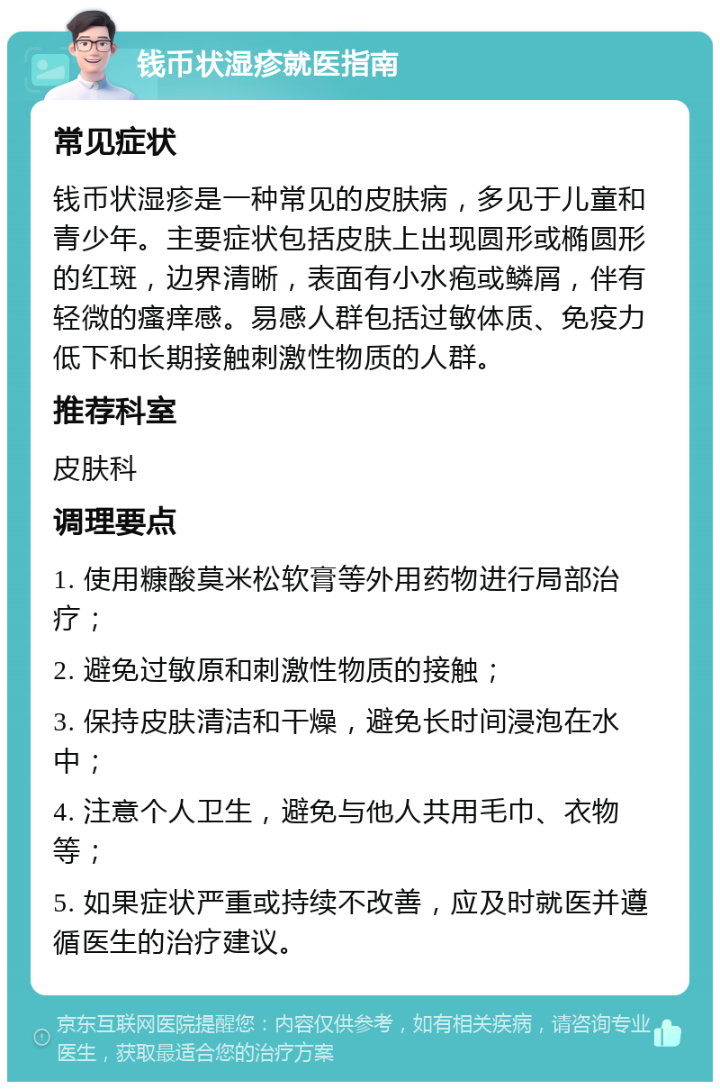 钱币状湿疹就医指南 常见症状 钱币状湿疹是一种常见的皮肤病，多见于儿童和青少年。主要症状包括皮肤上出现圆形或椭圆形的红斑，边界清晰，表面有小水疱或鳞屑，伴有轻微的瘙痒感。易感人群包括过敏体质、免疫力低下和长期接触刺激性物质的人群。 推荐科室 皮肤科 调理要点 1. 使用糠酸莫米松软膏等外用药物进行局部治疗； 2. 避免过敏原和刺激性物质的接触； 3. 保持皮肤清洁和干燥，避免长时间浸泡在水中； 4. 注意个人卫生，避免与他人共用毛巾、衣物等； 5. 如果症状严重或持续不改善，应及时就医并遵循医生的治疗建议。