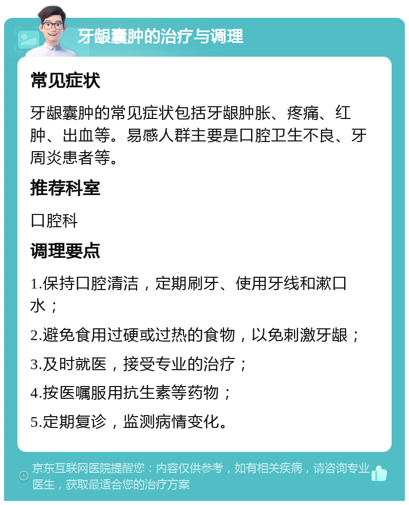 牙龈囊肿的治疗与调理 常见症状 牙龈囊肿的常见症状包括牙龈肿胀、疼痛、红肿、出血等。易感人群主要是口腔卫生不良、牙周炎患者等。 推荐科室 口腔科 调理要点 1.保持口腔清洁，定期刷牙、使用牙线和漱口水； 2.避免食用过硬或过热的食物，以免刺激牙龈； 3.及时就医，接受专业的治疗； 4.按医嘱服用抗生素等药物； 5.定期复诊，监测病情变化。