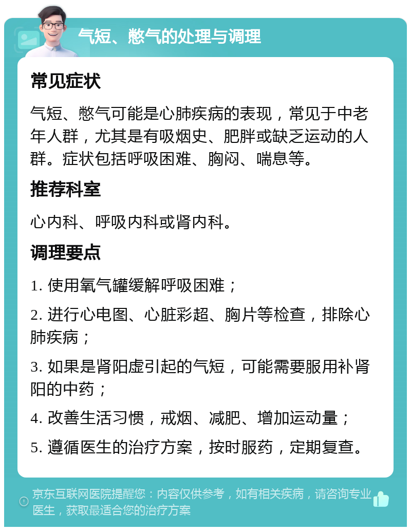 气短、憋气的处理与调理 常见症状 气短、憋气可能是心肺疾病的表现，常见于中老年人群，尤其是有吸烟史、肥胖或缺乏运动的人群。症状包括呼吸困难、胸闷、喘息等。 推荐科室 心内科、呼吸内科或肾内科。 调理要点 1. 使用氧气罐缓解呼吸困难； 2. 进行心电图、心脏彩超、胸片等检查，排除心肺疾病； 3. 如果是肾阳虚引起的气短，可能需要服用补肾阳的中药； 4. 改善生活习惯，戒烟、减肥、增加运动量； 5. 遵循医生的治疗方案，按时服药，定期复查。