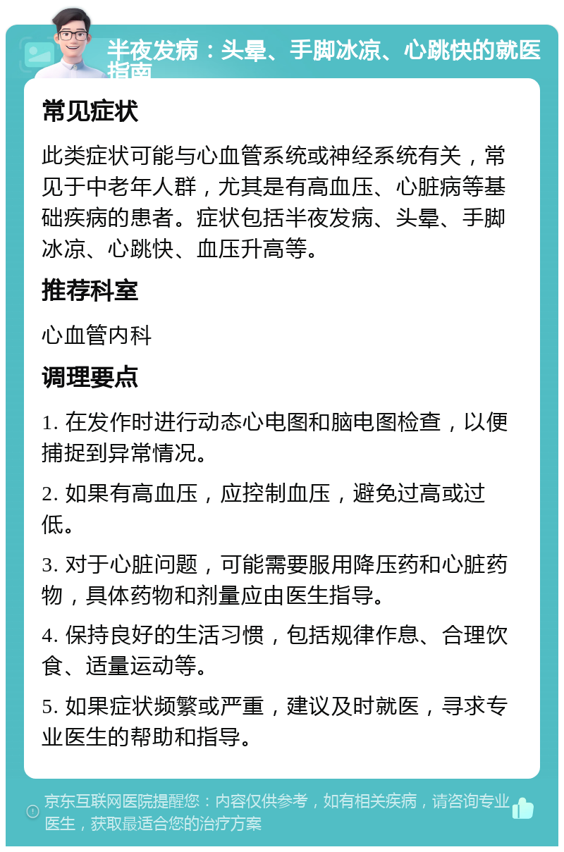 半夜发病：头晕、手脚冰凉、心跳快的就医指南 常见症状 此类症状可能与心血管系统或神经系统有关，常见于中老年人群，尤其是有高血压、心脏病等基础疾病的患者。症状包括半夜发病、头晕、手脚冰凉、心跳快、血压升高等。 推荐科室 心血管内科 调理要点 1. 在发作时进行动态心电图和脑电图检查，以便捕捉到异常情况。 2. 如果有高血压，应控制血压，避免过高或过低。 3. 对于心脏问题，可能需要服用降压药和心脏药物，具体药物和剂量应由医生指导。 4. 保持良好的生活习惯，包括规律作息、合理饮食、适量运动等。 5. 如果症状频繁或严重，建议及时就医，寻求专业医生的帮助和指导。