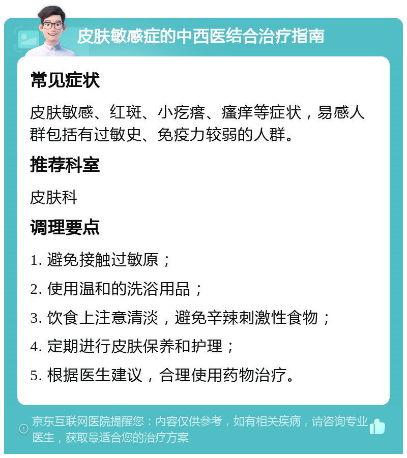 皮肤敏感症的中西医结合治疗指南 常见症状 皮肤敏感、红斑、小疙瘩、瘙痒等症状，易感人群包括有过敏史、免疫力较弱的人群。 推荐科室 皮肤科 调理要点 1. 避免接触过敏原； 2. 使用温和的洗浴用品； 3. 饮食上注意清淡，避免辛辣刺激性食物； 4. 定期进行皮肤保养和护理； 5. 根据医生建议，合理使用药物治疗。