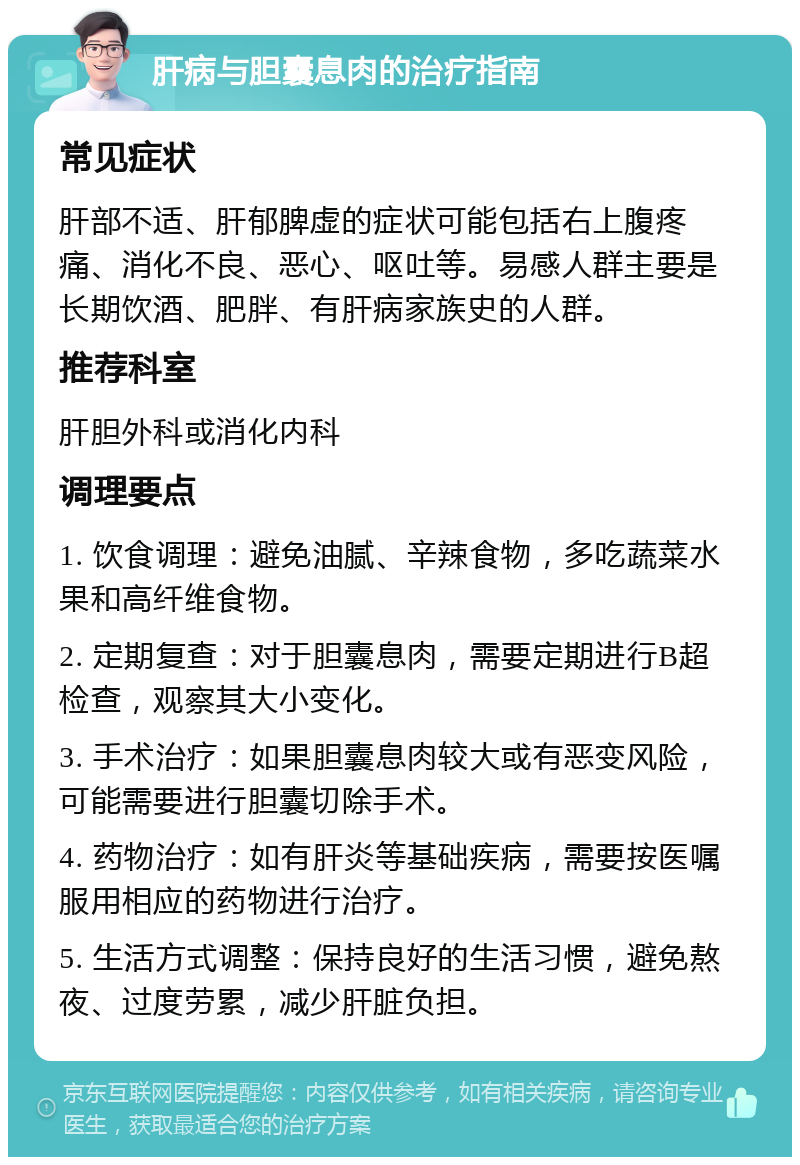 肝病与胆囊息肉的治疗指南 常见症状 肝部不适、肝郁脾虚的症状可能包括右上腹疼痛、消化不良、恶心、呕吐等。易感人群主要是长期饮酒、肥胖、有肝病家族史的人群。 推荐科室 肝胆外科或消化内科 调理要点 1. 饮食调理：避免油腻、辛辣食物，多吃蔬菜水果和高纤维食物。 2. 定期复查：对于胆囊息肉，需要定期进行B超检查，观察其大小变化。 3. 手术治疗：如果胆囊息肉较大或有恶变风险，可能需要进行胆囊切除手术。 4. 药物治疗：如有肝炎等基础疾病，需要按医嘱服用相应的药物进行治疗。 5. 生活方式调整：保持良好的生活习惯，避免熬夜、过度劳累，减少肝脏负担。