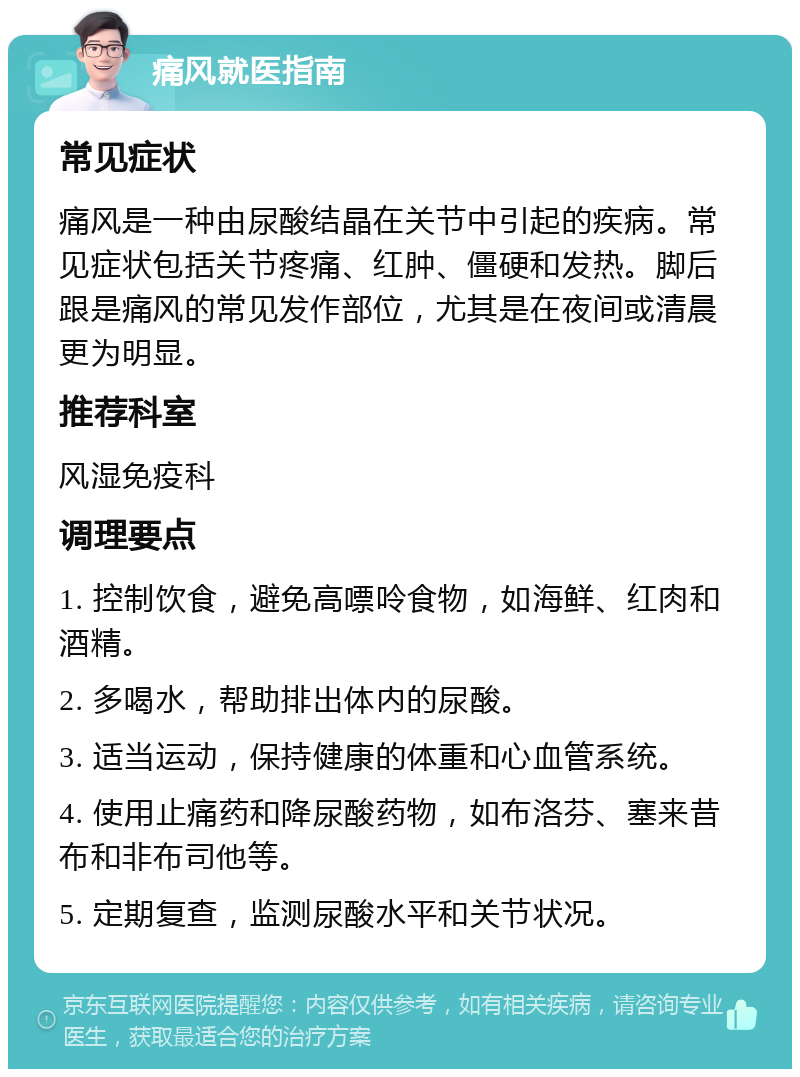 痛风就医指南 常见症状 痛风是一种由尿酸结晶在关节中引起的疾病。常见症状包括关节疼痛、红肿、僵硬和发热。脚后跟是痛风的常见发作部位，尤其是在夜间或清晨更为明显。 推荐科室 风湿免疫科 调理要点 1. 控制饮食，避免高嘌呤食物，如海鲜、红肉和酒精。 2. 多喝水，帮助排出体内的尿酸。 3. 适当运动，保持健康的体重和心血管系统。 4. 使用止痛药和降尿酸药物，如布洛芬、塞来昔布和非布司他等。 5. 定期复查，监测尿酸水平和关节状况。