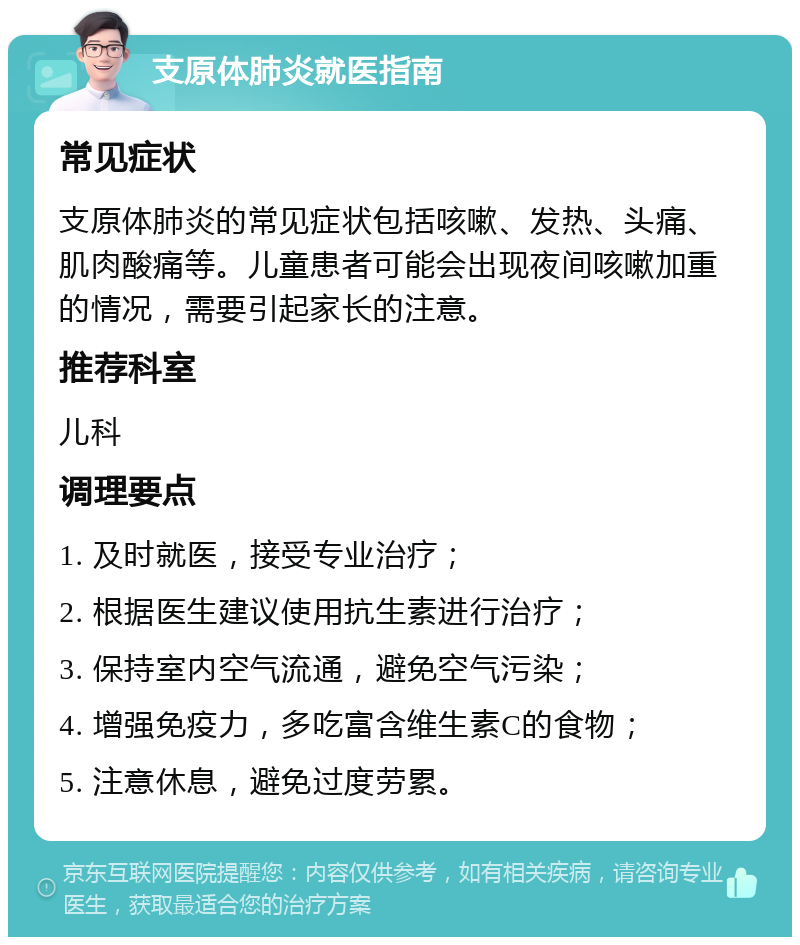 支原体肺炎就医指南 常见症状 支原体肺炎的常见症状包括咳嗽、发热、头痛、肌肉酸痛等。儿童患者可能会出现夜间咳嗽加重的情况，需要引起家长的注意。 推荐科室 儿科 调理要点 1. 及时就医，接受专业治疗； 2. 根据医生建议使用抗生素进行治疗； 3. 保持室内空气流通，避免空气污染； 4. 增强免疫力，多吃富含维生素C的食物； 5. 注意休息，避免过度劳累。