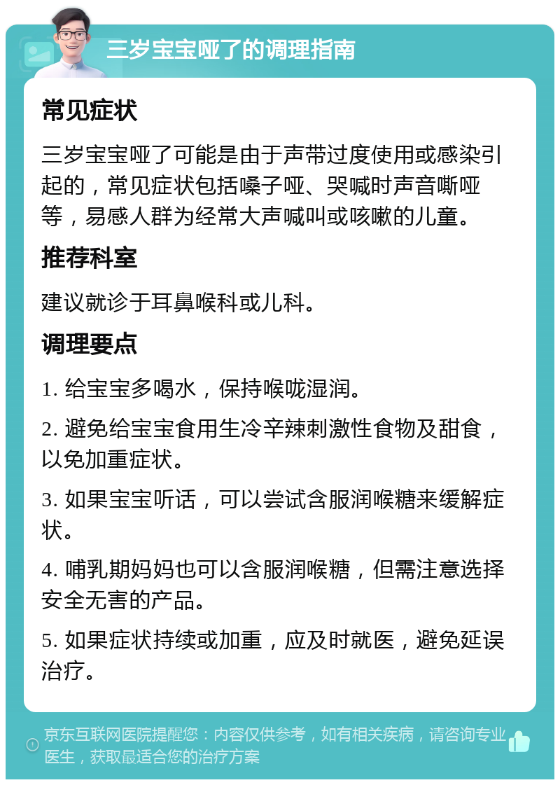 三岁宝宝哑了的调理指南 常见症状 三岁宝宝哑了可能是由于声带过度使用或感染引起的，常见症状包括嗓子哑、哭喊时声音嘶哑等，易感人群为经常大声喊叫或咳嗽的儿童。 推荐科室 建议就诊于耳鼻喉科或儿科。 调理要点 1. 给宝宝多喝水，保持喉咙湿润。 2. 避免给宝宝食用生冷辛辣刺激性食物及甜食，以免加重症状。 3. 如果宝宝听话，可以尝试含服润喉糖来缓解症状。 4. 哺乳期妈妈也可以含服润喉糖，但需注意选择安全无害的产品。 5. 如果症状持续或加重，应及时就医，避免延误治疗。