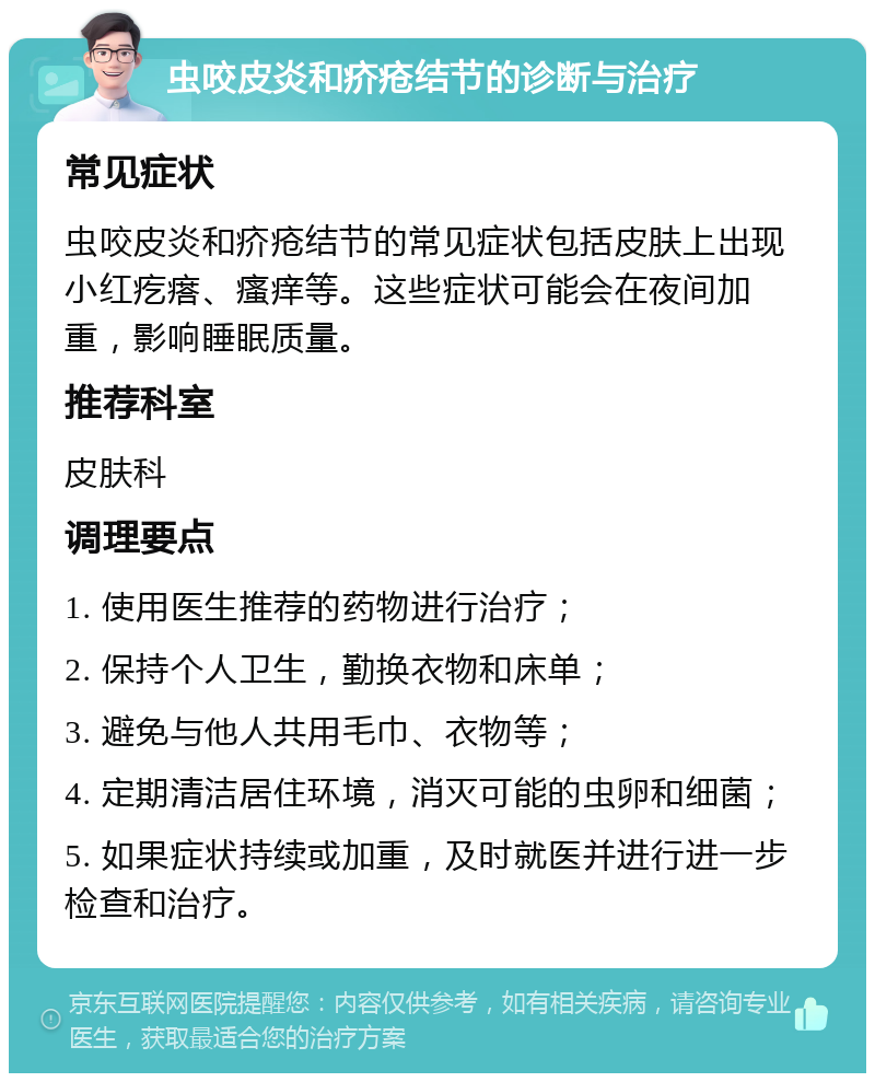 虫咬皮炎和疥疮结节的诊断与治疗 常见症状 虫咬皮炎和疥疮结节的常见症状包括皮肤上出现小红疙瘩、瘙痒等。这些症状可能会在夜间加重，影响睡眠质量。 推荐科室 皮肤科 调理要点 1. 使用医生推荐的药物进行治疗； 2. 保持个人卫生，勤换衣物和床单； 3. 避免与他人共用毛巾、衣物等； 4. 定期清洁居住环境，消灭可能的虫卵和细菌； 5. 如果症状持续或加重，及时就医并进行进一步检查和治疗。