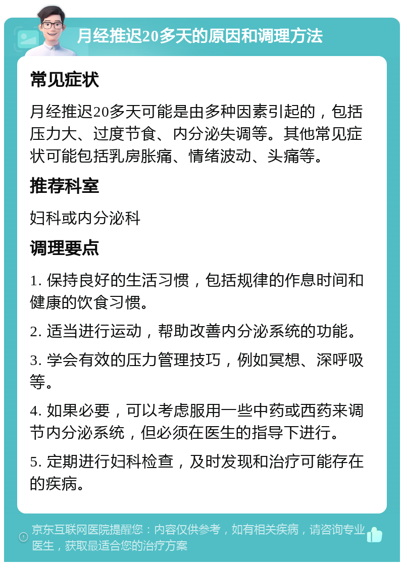 月经推迟20多天的原因和调理方法 常见症状 月经推迟20多天可能是由多种因素引起的，包括压力大、过度节食、内分泌失调等。其他常见症状可能包括乳房胀痛、情绪波动、头痛等。 推荐科室 妇科或内分泌科 调理要点 1. 保持良好的生活习惯，包括规律的作息时间和健康的饮食习惯。 2. 适当进行运动，帮助改善内分泌系统的功能。 3. 学会有效的压力管理技巧，例如冥想、深呼吸等。 4. 如果必要，可以考虑服用一些中药或西药来调节内分泌系统，但必须在医生的指导下进行。 5. 定期进行妇科检查，及时发现和治疗可能存在的疾病。