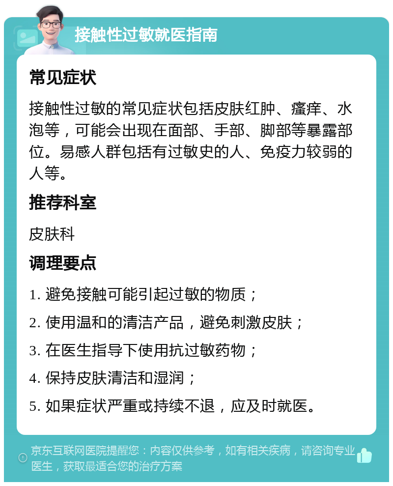 接触性过敏就医指南 常见症状 接触性过敏的常见症状包括皮肤红肿、瘙痒、水泡等，可能会出现在面部、手部、脚部等暴露部位。易感人群包括有过敏史的人、免疫力较弱的人等。 推荐科室 皮肤科 调理要点 1. 避免接触可能引起过敏的物质； 2. 使用温和的清洁产品，避免刺激皮肤； 3. 在医生指导下使用抗过敏药物； 4. 保持皮肤清洁和湿润； 5. 如果症状严重或持续不退，应及时就医。