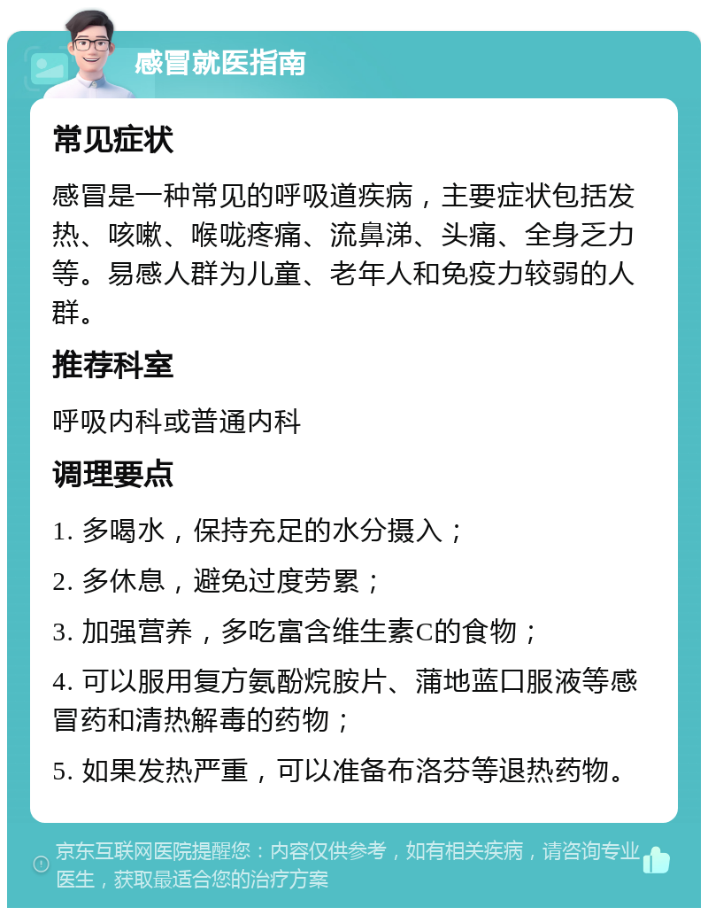 感冒就医指南 常见症状 感冒是一种常见的呼吸道疾病，主要症状包括发热、咳嗽、喉咙疼痛、流鼻涕、头痛、全身乏力等。易感人群为儿童、老年人和免疫力较弱的人群。 推荐科室 呼吸内科或普通内科 调理要点 1. 多喝水，保持充足的水分摄入； 2. 多休息，避免过度劳累； 3. 加强营养，多吃富含维生素C的食物； 4. 可以服用复方氨酚烷胺片、蒲地蓝口服液等感冒药和清热解毒的药物； 5. 如果发热严重，可以准备布洛芬等退热药物。