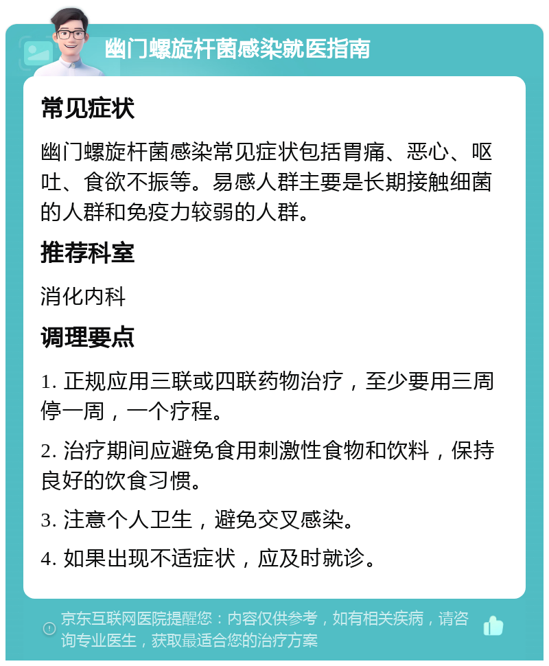 幽门螺旋杆菌感染就医指南 常见症状 幽门螺旋杆菌感染常见症状包括胃痛、恶心、呕吐、食欲不振等。易感人群主要是长期接触细菌的人群和免疫力较弱的人群。 推荐科室 消化内科 调理要点 1. 正规应用三联或四联药物治疗，至少要用三周停一周，一个疗程。 2. 治疗期间应避免食用刺激性食物和饮料，保持良好的饮食习惯。 3. 注意个人卫生，避免交叉感染。 4. 如果出现不适症状，应及时就诊。