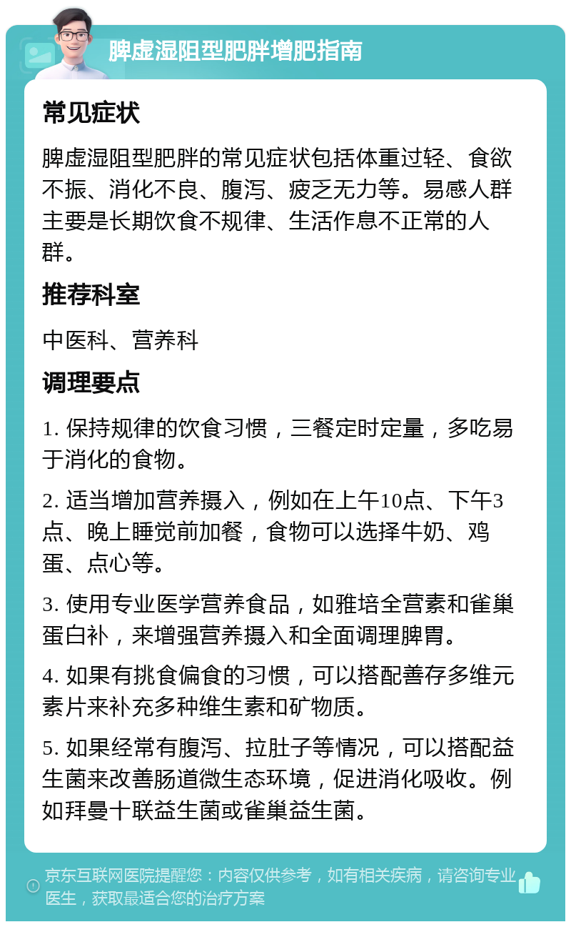 脾虚湿阻型肥胖增肥指南 常见症状 脾虚湿阻型肥胖的常见症状包括体重过轻、食欲不振、消化不良、腹泻、疲乏无力等。易感人群主要是长期饮食不规律、生活作息不正常的人群。 推荐科室 中医科、营养科 调理要点 1. 保持规律的饮食习惯，三餐定时定量，多吃易于消化的食物。 2. 适当增加营养摄入，例如在上午10点、下午3点、晚上睡觉前加餐，食物可以选择牛奶、鸡蛋、点心等。 3. 使用专业医学营养食品，如雅培全营素和雀巢蛋白补，来增强营养摄入和全面调理脾胃。 4. 如果有挑食偏食的习惯，可以搭配善存多维元素片来补充多种维生素和矿物质。 5. 如果经常有腹泻、拉肚子等情况，可以搭配益生菌来改善肠道微生态环境，促进消化吸收。例如拜曼十联益生菌或雀巢益生菌。