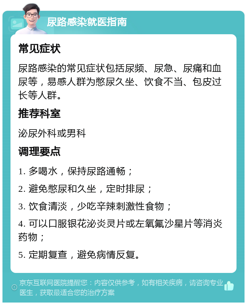 尿路感染就医指南 常见症状 尿路感染的常见症状包括尿频、尿急、尿痛和血尿等，易感人群为憋尿久坐、饮食不当、包皮过长等人群。 推荐科室 泌尿外科或男科 调理要点 1. 多喝水，保持尿路通畅； 2. 避免憋尿和久坐，定时排尿； 3. 饮食清淡，少吃辛辣刺激性食物； 4. 可以口服银花泌炎灵片或左氧氟沙星片等消炎药物； 5. 定期复查，避免病情反复。