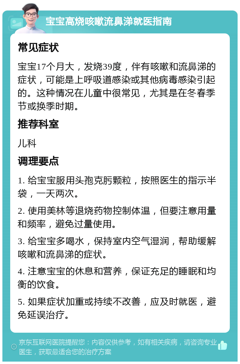 宝宝高烧咳嗽流鼻涕就医指南 常见症状 宝宝17个月大，发烧39度，伴有咳嗽和流鼻涕的症状，可能是上呼吸道感染或其他病毒感染引起的。这种情况在儿童中很常见，尤其是在冬春季节或换季时期。 推荐科室 儿科 调理要点 1. 给宝宝服用头孢克肟颗粒，按照医生的指示半袋，一天两次。 2. 使用美林等退烧药物控制体温，但要注意用量和频率，避免过量使用。 3. 给宝宝多喝水，保持室内空气湿润，帮助缓解咳嗽和流鼻涕的症状。 4. 注意宝宝的休息和营养，保证充足的睡眠和均衡的饮食。 5. 如果症状加重或持续不改善，应及时就医，避免延误治疗。