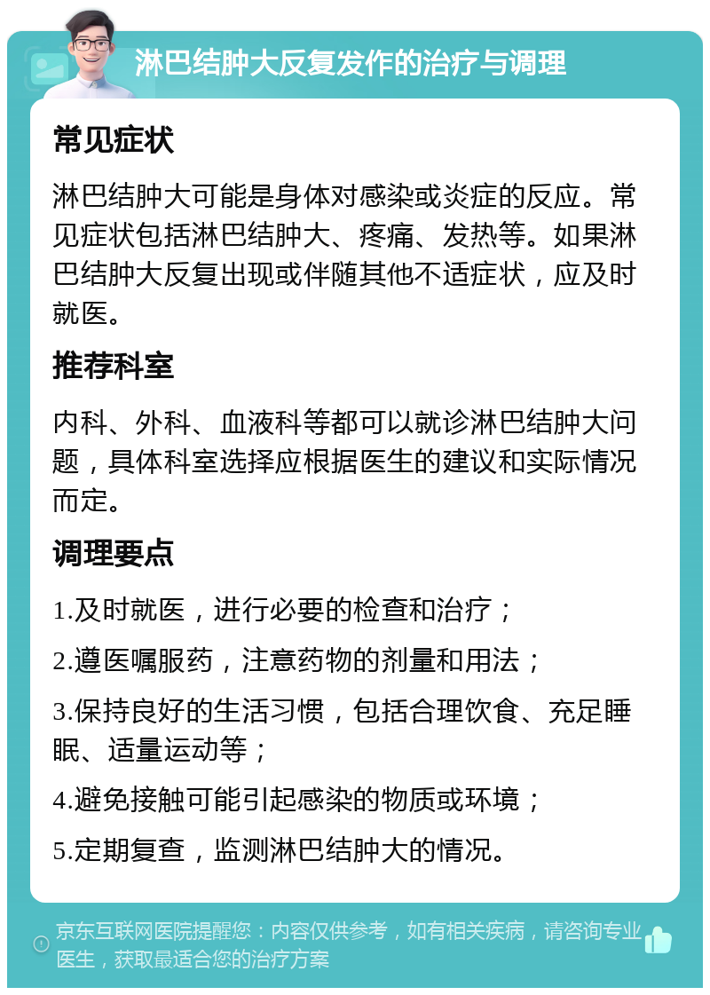 淋巴结肿大反复发作的治疗与调理 常见症状 淋巴结肿大可能是身体对感染或炎症的反应。常见症状包括淋巴结肿大、疼痛、发热等。如果淋巴结肿大反复出现或伴随其他不适症状，应及时就医。 推荐科室 内科、外科、血液科等都可以就诊淋巴结肿大问题，具体科室选择应根据医生的建议和实际情况而定。 调理要点 1.及时就医，进行必要的检查和治疗； 2.遵医嘱服药，注意药物的剂量和用法； 3.保持良好的生活习惯，包括合理饮食、充足睡眠、适量运动等； 4.避免接触可能引起感染的物质或环境； 5.定期复查，监测淋巴结肿大的情况。