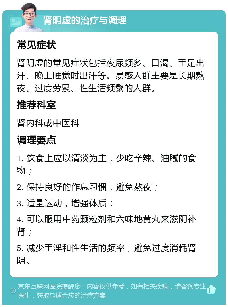 肾阴虚的治疗与调理 常见症状 肾阴虚的常见症状包括夜尿频多、口渴、手足出汗、晚上睡觉时出汗等。易感人群主要是长期熬夜、过度劳累、性生活频繁的人群。 推荐科室 肾内科或中医科 调理要点 1. 饮食上应以清淡为主，少吃辛辣、油腻的食物； 2. 保持良好的作息习惯，避免熬夜； 3. 适量运动，增强体质； 4. 可以服用中药颗粒剂和六味地黄丸来滋阴补肾； 5. 减少手淫和性生活的频率，避免过度消耗肾阴。