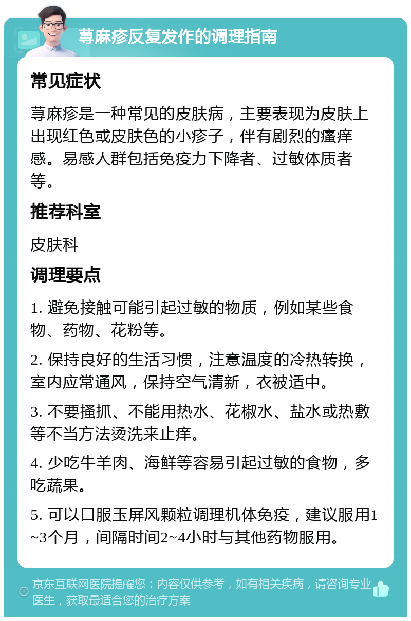 荨麻疹反复发作的调理指南 常见症状 荨麻疹是一种常见的皮肤病，主要表现为皮肤上出现红色或皮肤色的小疹子，伴有剧烈的瘙痒感。易感人群包括免疫力下降者、过敏体质者等。 推荐科室 皮肤科 调理要点 1. 避免接触可能引起过敏的物质，例如某些食物、药物、花粉等。 2. 保持良好的生活习惯，注意温度的冷热转换，室内应常通风，保持空气清新，衣被适中。 3. 不要搔抓、不能用热水、花椒水、盐水或热敷等不当方法烫洗来止痒。 4. 少吃牛羊肉、海鲜等容易引起过敏的食物，多吃蔬果。 5. 可以口服玉屏风颗粒调理机体免疫，建议服用1~3个月，间隔时间2~4小时与其他药物服用。