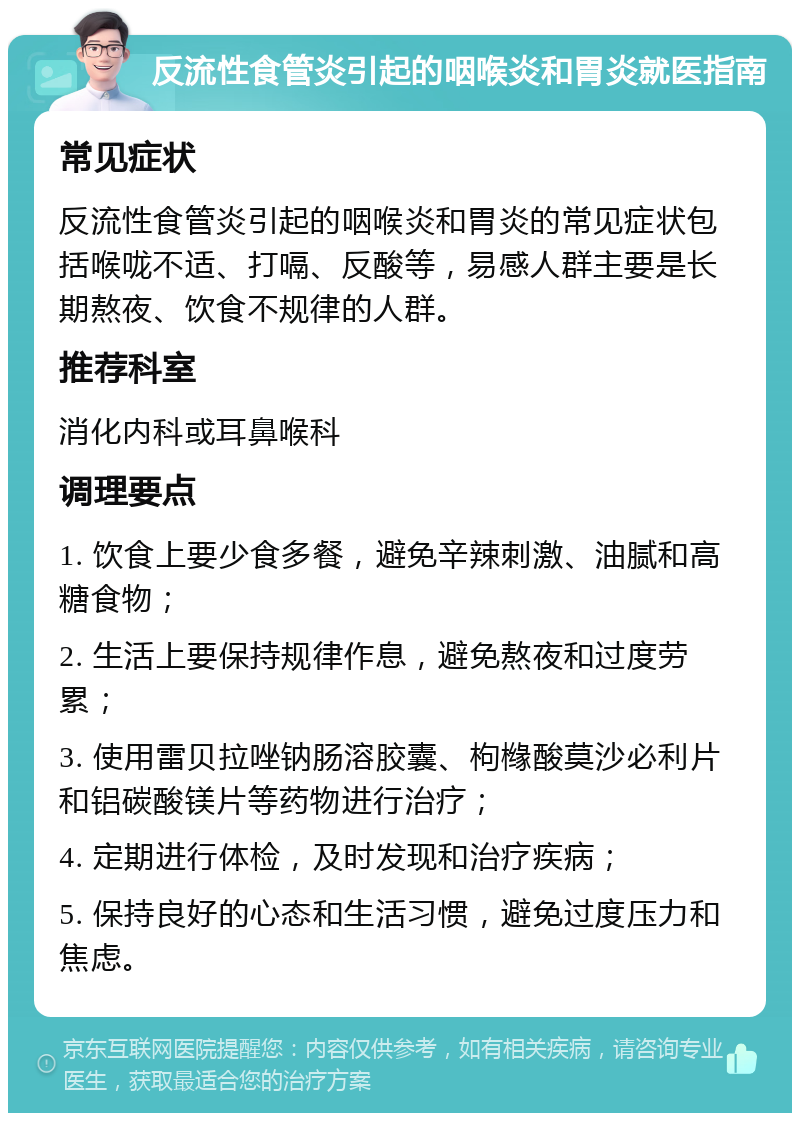 反流性食管炎引起的咽喉炎和胃炎就医指南 常见症状 反流性食管炎引起的咽喉炎和胃炎的常见症状包括喉咙不适、打嗝、反酸等，易感人群主要是长期熬夜、饮食不规律的人群。 推荐科室 消化内科或耳鼻喉科 调理要点 1. 饮食上要少食多餐，避免辛辣刺激、油腻和高糖食物； 2. 生活上要保持规律作息，避免熬夜和过度劳累； 3. 使用雷贝拉唑钠肠溶胶囊、枸橼酸莫沙必利片和铝碳酸镁片等药物进行治疗； 4. 定期进行体检，及时发现和治疗疾病； 5. 保持良好的心态和生活习惯，避免过度压力和焦虑。