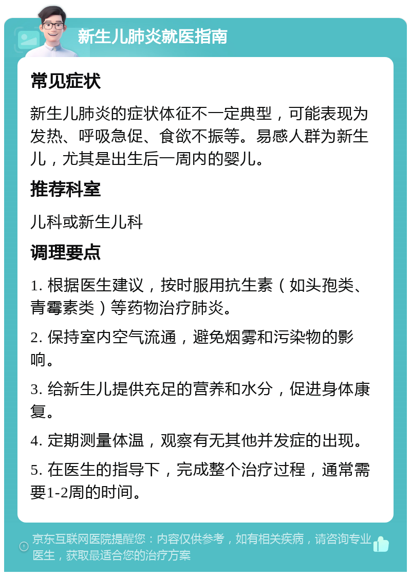 新生儿肺炎就医指南 常见症状 新生儿肺炎的症状体征不一定典型，可能表现为发热、呼吸急促、食欲不振等。易感人群为新生儿，尤其是出生后一周内的婴儿。 推荐科室 儿科或新生儿科 调理要点 1. 根据医生建议，按时服用抗生素（如头孢类、青霉素类）等药物治疗肺炎。 2. 保持室内空气流通，避免烟雾和污染物的影响。 3. 给新生儿提供充足的营养和水分，促进身体康复。 4. 定期测量体温，观察有无其他并发症的出现。 5. 在医生的指导下，完成整个治疗过程，通常需要1-2周的时间。