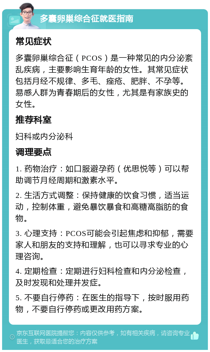 多囊卵巢综合征就医指南 常见症状 多囊卵巢综合征（PCOS）是一种常见的内分泌紊乱疾病，主要影响生育年龄的女性。其常见症状包括月经不规律、多毛、痤疮、肥胖、不孕等。易感人群为青春期后的女性，尤其是有家族史的女性。 推荐科室 妇科或内分泌科 调理要点 1. 药物治疗：如口服避孕药（优思悦等）可以帮助调节月经周期和激素水平。 2. 生活方式调整：保持健康的饮食习惯，适当运动，控制体重，避免暴饮暴食和高糖高脂肪的食物。 3. 心理支持：PCOS可能会引起焦虑和抑郁，需要家人和朋友的支持和理解，也可以寻求专业的心理咨询。 4. 定期检查：定期进行妇科检查和内分泌检查，及时发现和处理并发症。 5. 不要自行停药：在医生的指导下，按时服用药物，不要自行停药或更改用药方案。