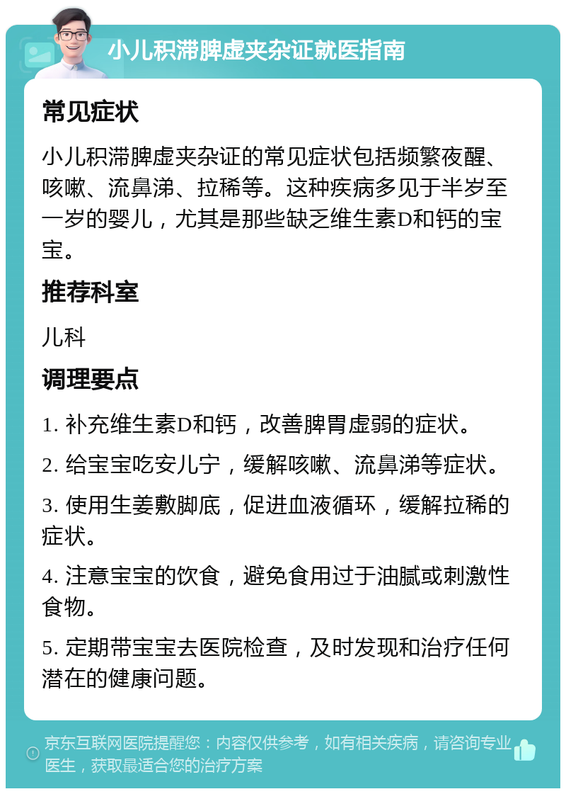 小儿积滞脾虚夹杂证就医指南 常见症状 小儿积滞脾虚夹杂证的常见症状包括频繁夜醒、咳嗽、流鼻涕、拉稀等。这种疾病多见于半岁至一岁的婴儿，尤其是那些缺乏维生素D和钙的宝宝。 推荐科室 儿科 调理要点 1. 补充维生素D和钙，改善脾胃虚弱的症状。 2. 给宝宝吃安儿宁，缓解咳嗽、流鼻涕等症状。 3. 使用生姜敷脚底，促进血液循环，缓解拉稀的症状。 4. 注意宝宝的饮食，避免食用过于油腻或刺激性食物。 5. 定期带宝宝去医院检查，及时发现和治疗任何潜在的健康问题。