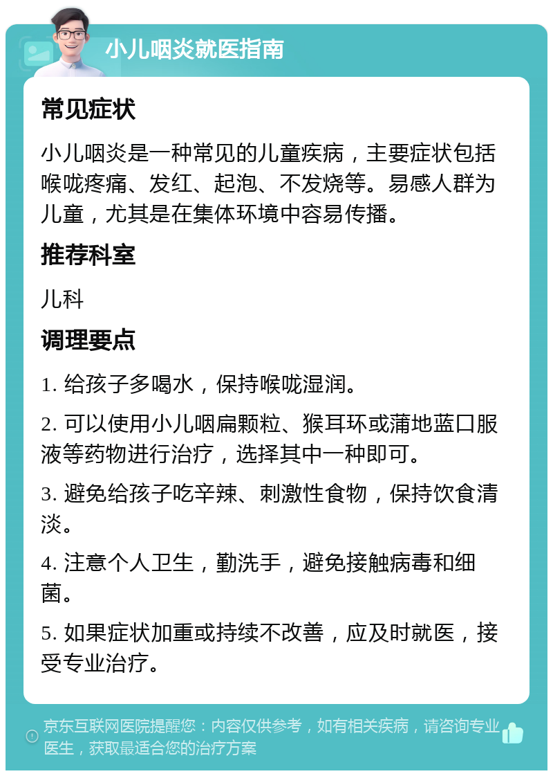 小儿咽炎就医指南 常见症状 小儿咽炎是一种常见的儿童疾病，主要症状包括喉咙疼痛、发红、起泡、不发烧等。易感人群为儿童，尤其是在集体环境中容易传播。 推荐科室 儿科 调理要点 1. 给孩子多喝水，保持喉咙湿润。 2. 可以使用小儿咽扁颗粒、猴耳环或蒲地蓝口服液等药物进行治疗，选择其中一种即可。 3. 避免给孩子吃辛辣、刺激性食物，保持饮食清淡。 4. 注意个人卫生，勤洗手，避免接触病毒和细菌。 5. 如果症状加重或持续不改善，应及时就医，接受专业治疗。